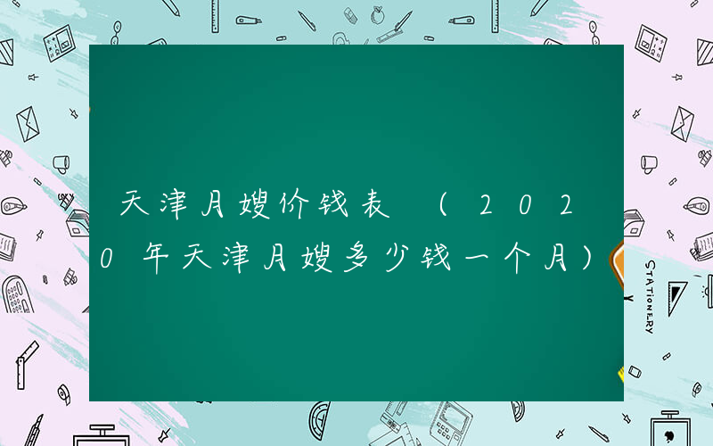 天津月嫂价钱表 (2020年天津月嫂多少钱一个月)